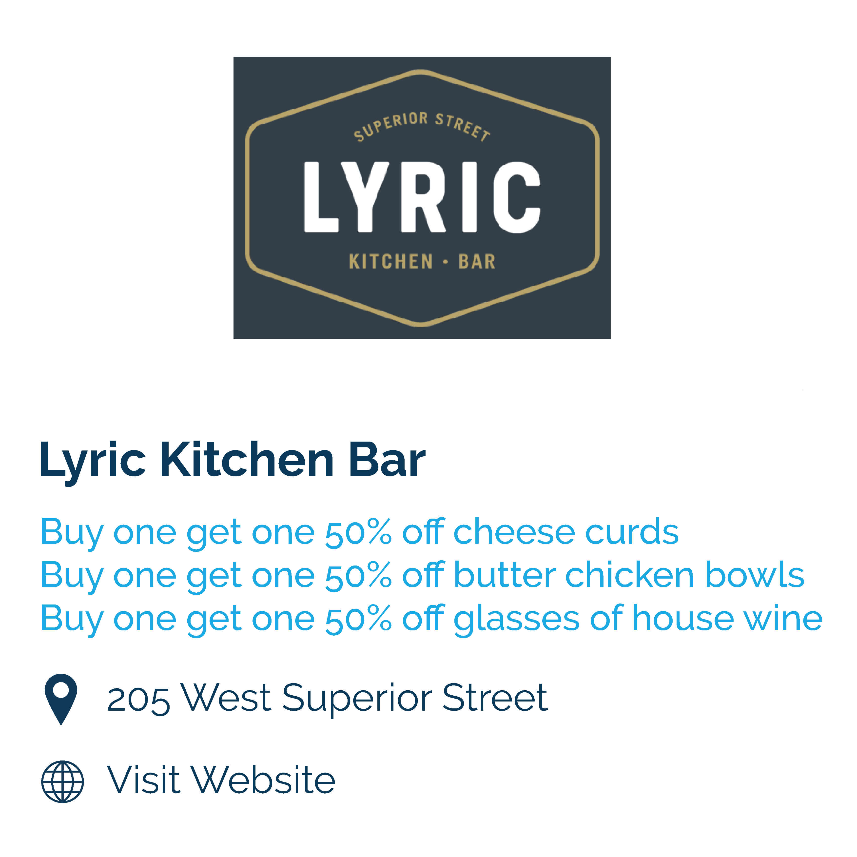 lyric kitchen bar. buy one get one 50% off cheese curds. buy one get one 50% off butter chicken bowls. Buy one get one 50% off glasses of house wine. 205 west superior street