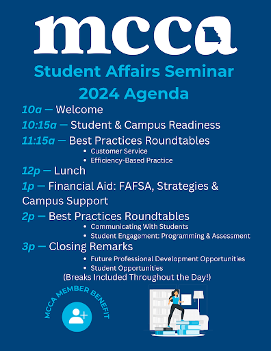 mcca Student Affairs Seminar 2024 Agenda 10a - Welcome 10:15a - Student & Campus Readiness 11:15a - Best Practices Roundtables • Customer Service • Efficiency-Based Practice 12p - Lunch 1p - Financial Aid: FAFSA, Strategies & Campus Support 2p - Best Practices Roundtables • Communicating With Students • Student Engagement: Programming & Assessment 3p - Closing Remarks • Future Professional Development Opportunities • Student Opportunities (Breaks Included Throughout the Day!)